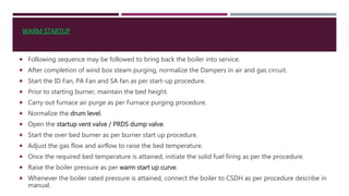  Following sequence may be followed to bring back the boiler into service.
 After completion of wind box steam purging, normalize the Dampers in air and gas circuit.
 Start the ID Fan, PA Fan and SA fan as per start-up procedure.
 Prior to starting burner, maintain the bed height.
 Carry out furnace air purge as per Furnace purging procedure.
 Normalize the drum level.
 Open the startup vent valve / PRDS dump valve.
 Start the over bed burner as per burner start up procedure.
 Adjust the gas flow and airflow to raise the bed temperature.
 Once the required bed temperature is attained, initiate the solid fuel firing as per the procedure.
 Raise the boiler pressure as per warm start up curve.
 Whenever the boiler rated pressure is attained, connect the boiler to CSDH as per procedure describe in
manual.
WARM STARTUP
 