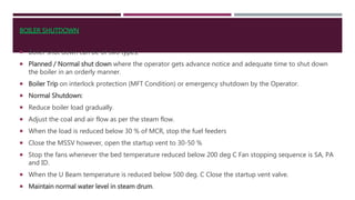  Boiler shut down can be of two types:
 Planned / Normal shut down where the operator gets advance notice and adequate time to shut down
the boiler in an orderly manner.
 Boiler Trip on interlock protection (MFT Condition) or emergency shutdown by the Operator.
 Normal Shutdown:
 Reduce boiler load gradually.
 Adjust the coal and air flow as per the steam flow.
 When the load is reduced below 30 % of MCR, stop the fuel feeders
 Close the MSSV however, open the startup vent to 30-50 %
 Stop the fans whenever the bed temperature reduced below 200 deg C Fan stopping sequence is SA, PA
and ID.
 When the U Beam temperature is reduced below 500 deg. C Close the startup vent valve.
 Maintain normal water level in steam drum.
BOILER SHUTDOWN
 