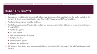 BOILER SHUTDOWN
 CAUTION:
 If personnel need to enter the unit, all solids must be removed completely from the boiler including the
furnace, U-Beam zone, super heater pass floor, MDC hoppers, and ESP and wind box.
 The boiler temperature must be ambient.
 The following equipment/systems be locked out before personnel are allowed to enter for maintenance
or inspection: -
 Feed water system.
 ID, PA & SA fans.
 Fuel pumps to burners & lighters.
 Solid fuel feeders.
 Limestone feed system.
 Makeup bed material silo.
 If the unit is shut down for a short period of time, store the solid inventory in the MDC ash hopper and
furnace.
 