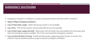 EMERGENCY SHUTDOWN
 Emergency shutdown is initiated as a result of equipment failure OR due to MFT conditions.
 Types of Major Emergency Situations:
 Loss of Feed water supply - Boiler feed pump system is not available.
 Loss of fan – PA/ SA fans and/or induced draft (ID) fan are not available.
 Loss of both water supply and draft - Black plant with the boiler trip and isolated from the power grid,
with only emergency power available. This is the most important emergency situation.
 Loss of solid fuel feed to furnace- If draft and feed water supply equipment remain in service, this
situation may be resolved quickly enough to prevent emergency shutdown.
 