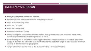 EMERGENCY SHUTDOWN
 Emergency Response Actions and Priorities:
 Following actions need to be taken for emergency situations:
 Close main steam stop valve.
 Close the CBD valve.
 Close the sample lines.
 Verify the IBD valve is closed.
 During black plant condition establish steam flow through the startup vent and bleed steam vents
quickly to prevent safety valve lifting and loss of water.
 Boiler tripping due to loss of feed water supply, immediate response should be to restore feed water
supply to maintain the safe water level; if not in the normal operation range, at least up to the minimum
visibility of drum direct level gauge glass.
 Target is to restore a water feed to the drum within 5 to 7 minutes of the trip.
 