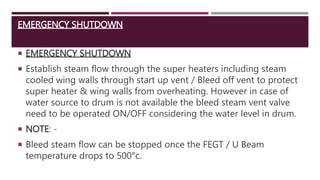 EMERGENCY SHUTDOWN
 EMERGENCY SHUTDOWN
 Establish steam flow through the super heaters including steam
cooled wing walls through start up vent / Bleed off vent to protect
super heater & wing walls from overheating. However in case of
water source to drum is not available the bleed steam vent valve
need to be operated ON/OFF considering the water level in drum.
 NOTE: -
 Bleed steam flow can be stopped once the FEGT / U Beam
temperature drops to 500°c.
 