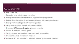 COLD STARTUP
 COLD START-UP
 Box up the boiler after thorough inspection.
 Line up the water and steam side valves as per the startup requirement.
 Line up all the dampers in air and flue gas path as per cold start up requirement.
 Line up the fuel feeding system for normal operation.
 Verify all the inputs are available for normal operation.
 Ensure the ESP heaters and rapping system are in service.
 Switch ON the fly ash handling system.
 Verify the burner and associated systems are ready for operation.
 Ensure all the safety interlocks are in service.
 Ensure the DCS and all the electrical systems are lined up for normal operation
 