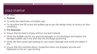 COLD STARTUP
 DP TEST:
 Purpose
 To verify the cleanliness of bubble caps
 To reconfirm the DP across the bubble cap as per the design limits at various air flow
conditions.
 Pre-Requisites
 Ensure that the bed is empty without any bed material.
 Verify the bubble cap for any physical damages or any blockages and replace the
damage bubble cap if any and clear the blockage by pinning.
 Verify the floor panel seal welding for any cracks /damage and rectify the defect if
any.
 Ensure that the manhole doors / Inspection doors are properly secured and
tightened on the air / gas ducting.
 