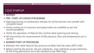 COLD STARTUP
 BURNER:
 PRE- START-UP CHECKS FOR BURNER
 Opening/closing of combustion damper for all the burners are smooth with
complete travel.
 Verify cooling air to scanners and peep holes are available as per the
recommendation.
 Verify the operation of Natural Gas control valve opening and closing.
 All instruments for measurement of NG pressure, flow and temperature are in
service.
 BURNER START UP PROCEDURE
 Maintain the rated Natural Gas pressure at Main fuel trip valve (MFT) inlet.
 Before starting the burner, the pre-interlocks, main interlocks purge interlocks
& NG firing permissive are to be satisfied as per BMS logic
 