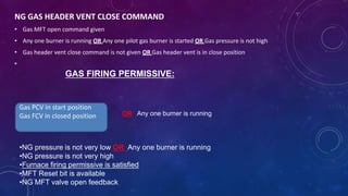 NG GAS HEADER VENT CLOSE COMMAND
• Gas MFT open command given
• Any one burner is running OR Any one pilot gas burner is started OR Gas pressure is not high
• Gas header vent close command is not given OR Gas header vent is in close position
•
GAS FIRING PERMISSIVE:
Gas PCV in start position
Gas FCV in closed position
•NG pressure is not very low OR Any one burner is running
•NG pressure is not very high
•Furnace firing permissive is satisfied
•MFT Reset bit is available
•NG MFT valve open feedback
OR Any one burner is running
 