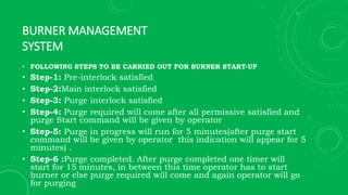 BURNER MANAGEMENT
SYSTEM
• FOLLOWING STEPS TO BE CARRIED OUT FOR BURNER START-UP
• Step-1: Pre-interlock satisfied
• Step-2:Main interlock satisfied
• Step-3: Purge interlock satisfied
• Step-4: Purge required will come after all permissive satisfied and
purge Start command will be given by operator
• Step-5: Purge in progress will run for 5 minutes(after purge start
command will be given by operator this indication will appear for 5
minutes) .
• Step-6 :Purge completed. After purge completed one timer will
start for 15 minutes, in between this time operator has to start
burner or else purge required will come and again operator will go
for purging
 