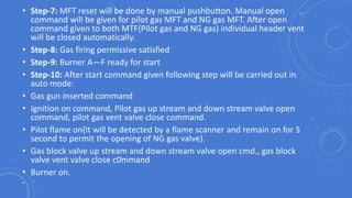 • Step-7: MFT reset will be done by manual pushbutton. Manual open
command will be given for pilot gas MFT and NG gas MFT. After open
command given to both MTF(Pilot gas and NG gas) individual header vent
will be closed automatically.
• Step-8: Gas firing permissive satisfied
• Step-9: Burner A—F ready for start
• Step-10: After start command given following step will be carried out in
auto mode:
• Gas gun inserted command
• Ignition on command, Pilot gas up stream and down stream valve open
command, pilot gas vent valve close command.
• Pilot flame on(It will be detected by a flame scanner and remain on for 5
second to permit the opening of NG gas valve).
• Gas block valve up stream and down stream valve open cmd., gas block
valve vent valve close c0mmand
• Burner on.
•
 
