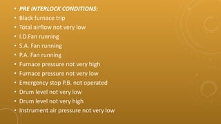 • PRE INTERLOCK CONDITIONS:
• Black furnace trip
• Total airflow not very low
• I.D.Fan running
• S.A. Fan running
• P.A. Fan running
• Furnace pressure not very high
• Furnace pressure not very low
• Emergency stop P.B. not operated
• Drum level not very low
• Drum level not very high
• Instrument air pressure not very low
 