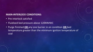 MAIN-INTERLOCK CONDITIONS:
• Pre-interlock satisfied
• Fluidized bed pressure above 120MMWC
• Purge finished OR any one burner in on condition OR bed
temperature greater than the minimum ignition temperature of
coal
 