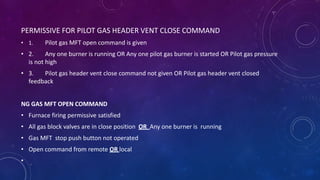 PERMISSIVE FOR PILOT GAS HEADER VENT CLOSE COMMAND
• 1. Pilot gas MFT open command is given
• 2. Any one burner is running OR Any one pilot gas burner is started OR Pilot gas pressure
is not high
• 3. Pilot gas header vent close command not given OR Pilot gas header vent closed
feedback
NG GAS MFT OPEN COMMAND
• Furnace firing permissive satisfied
• All gas block valves are in close position OR Any one burner is running
• Gas MFT stop push button not operated
• Open command from remote OR local
•
 