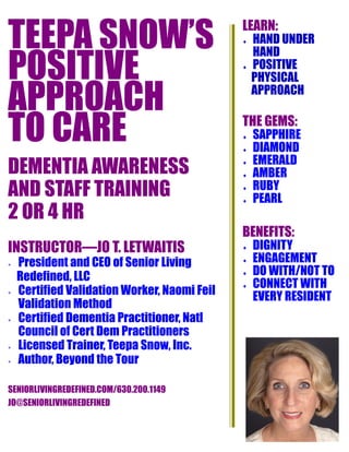 TEEPA SNOW’S
POSITIVE
APPROACH
TO CARE
DEMENTIA AWARENESS
AND STAFF TRAINING
2 OR 4 HR
INSTRUCTOR—JO T. LETWAITIS
 President and CEO of Senior Living
Redefined, LLC
 Certified Validation Worker, Naomi Feil
Validation Method
 Certified Dementia Practitioner, Natl
Council of Cert Dem Practitioners
 Licensed Trainer, Teepa Snow, Inc.
 Author, Beyond the Tour
SENIORLIVINGREDEFINED.COM/630.200.1149
JO@SENIORLIVINGREDEFINED
LEARN:
 HAND UNDER
HAND
 POSITIVE
PHYSICAL
APPROACH
THE GEMS:
 SAPPHIRE
 DIAMOND
 EMERALD
 AMBER
 RUBY
 PEARL
BENEFITS:
 DIGNITY
 ENGAGEMENT
 DO WITH/NOT TO
 CONNECT WITH
EVERY RESIDENT
 