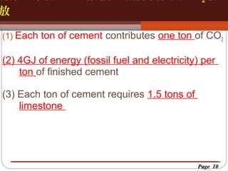 放

2

按一下以編輯母片標題樣
按一下以編輯母片標題樣式

(1) Each ton of cement contributes one ton of CO2

(2) 4GJ of energy (fossil fuel and electricity) per
ton of finished cement
(3) Each ton of cement requires 1.5 tons of
limestone

Page 10

 