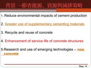 背景 ─
節省能源、資源與減排策略
按一下以編輯母片標題樣
按一下以編輯母片標題樣式
1. Reduce environmental impacts of cement production

2. Greater use of supplementary cementing materials
3. Recycle and reuse of concrete
4. Enhancement of service life of concrete structures
5.Research and use of emerging technologies – new
concrete

Page 11

 