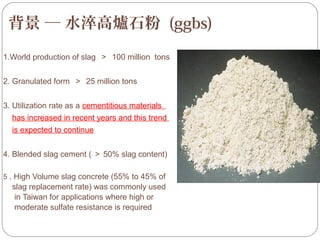 背景 ─ 水淬高爐石粉 (ggbs)
按一下以編輯母片標題樣
按一下以編輯母片標題樣式
1.World production of slag ＞ 100 million tons
2. Granulated form ＞ 25 million tons
3. Utilization rate as a cementitious materials
has increased in recent years and this trend
is expected to continue
4. Blended slag cement ( ＞ 50% slag content)
5 . High Volume slag concrete (55% to 45% of

slag replacement rate) was commonly used
in Taiwan for applications where high or
moderate sulfate resistance is required
Page 14

 