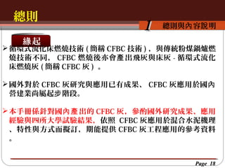 總則
按一下以編輯母片標題樣
按一下以編輯母片標題樣式 容說 明
總則與內
緣起

1

 循環式流化床燃燒技術 ( 簡稱 CFBC 技術 ) ，與傳統粉煤鍋爐燃
燒技術不同， CFBC 燃燒後亦會 產 出飛灰與床灰 - 循環式流化
床燃燒灰 ( 簡稱 CFBC 灰 ) 。
 國外對於 CFBC 灰研究與應用已有成果、 CFBC 灰應用於國內
營建業尚屬起步 階段。
 本手冊係針對國內產 出的 CFBC 灰，參酌國外研究成果、應用
經驗與四所大學試驗結果，依照 CFBC 灰應用於混合水泥機理
、特性與方式而擬訂，期能提供 CFBC 灰工程應用的參考資料
。
Page 18

 