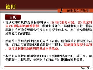 總則
按一下以編輯母片標題樣
按一下以編輯母片標題樣式 容說 明
總則與內

1

目的
 若以 CFBC 灰作為礦物 摻 料或可 (1) 替代部分水泥、 (2) 填充料
及 (3) 膠結材的鹼激發劑，應可大量降低卜特蘭水泥用量、維持
混凝土抗壓強度與耐久性及節省混凝土成本等，亦可避免掩埋造
成環境污 染的問題。
 然而若再使用或再生使用的方法不正確，則會嚴重影響混凝土品
質。 CFBC 灰正確地使用於混凝土工程上，除能確保混凝土品質
，更可達到節能減排與降低成本的效益。
 本手冊編訂旨在研析彙整 CFBC 灰應用於混凝土的正確方法，確
保混凝土工程品質，並達到「 CFBC 灰」使用的預期效益。
Page 19

 