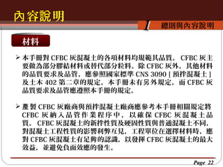 內 容說 明
按一下以編輯母片標題樣
按一下以編輯母片標題樣式 容說 明
總則與內

1

材料
 本手冊對 CFBC 灰混凝土的各項材料均規範其品質。 CFBC 灰主
要做為部分膠結材料或替代部分粒料。除 CFBC 灰外，其他材料
的品質要求及品管，應參照國家標準 CNS 3090 [ 預拌混凝土 ]
及土木 402 第二章的規定，本手冊未有 另 外規定，而 CFBC 灰
品質要求及品管應遵照本手冊的規定。
 產 製 CFBC 灰廠商與預拌混凝土廠商應參考本手冊相關規定將
CFBC 灰 納 入 品 管 作 業 程 序 中 ， 以 確 保 CFBC 灰 混 凝 土 品
質。 CFBC 灰混凝土的新拌性質及硬固性質與普通混凝土不同，
對混凝土工程性質的影響利弊互見，工程單位在選擇材料時，應
對 CFBC 灰混凝土有足夠 的認識，以發揮 CFBC 灰混凝土的最大
效益，並避免負面效應的發生。
Page 22

 