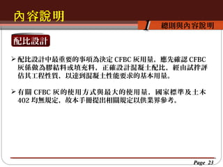 內 容說 明
按一下以編輯母片標題樣
按一下以編輯母片標題樣式 容說 明
總則與內

1

配比設計
 配比設計中最重要的事項為決定 CFBC 灰用量，應先確認 CFBC
灰係做為膠結料或填充料，正確設計混凝土配比，經由試拌評
估其工程性質，以達到混凝土性能要求的基本用量。
 有關 CFBC 灰的使用方式與最大的使用量，國家標準及土木
402 均無規定，故本手冊提出相關規定以供業界參考。

Page 23

 