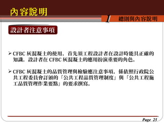 內 容說 明
按一下以編輯母片標題樣
按一下以編輯母片標題樣式 容說 明
總則與內

1

設計者注意事項

 CFBC 灰混凝土的使用，首先須工程設計者在設計時能具正確的
知識，設計者在 CFBC 灰混凝土的應用扮演重要的角色。
 CFBC 灰混凝土的品質管理與檢驗應注意事項，係依照行政院公
共工程委員會訂頒的「公共工程品質管理制度」與「公共工程施
工品質管理作業要點」的要求撰寫。

Page 25

 