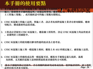 本手冊的使用要點
按一下以編輯母片標題樣
1. 按一下以編輯母片標題樣式 CFBC 灰混
本手冊係針對 CFBC 灰混凝土與一般混凝土不同的特性加以規定，故使用

1

總則與內 容說 明
凝土，除參照本手冊的規定外，未規定的事項，應參照中國土木水利工程學會「混凝
土工程施工規範」，或其他經認可的施工規範有關規定。

2. CFBC 灰混凝土的施工品質，與施工者、設計者及預拌混凝土業者有密切關係，應密
切配合，構成嚴密的品保系統。
3. 工程設計者採用 CFBC 灰混凝土，應依據工程特性，決定 CFBC 灰混凝土的品質要求
，並載明於工程圖說 中。
4. CFBC 灰混凝土的使用應以摻 用性能的需求為主要考量。
5. CFBC 灰混凝土施工與一般混凝土相同，應按土木 402 的規定施工，確保施工品質。
6. CFBC 灰混凝土的強度成長與一般混凝不同，應按本手冊規定進行澆置、養護
及拆模，尤其應於混凝土達到拆模最低要求強度時方可拆模。
7.

除本手冊隨時修訂更新外，若有相關的新研究成果或技術，提供驗證資料，經工程監
Page 26
造單位核可者亦可採用。

 