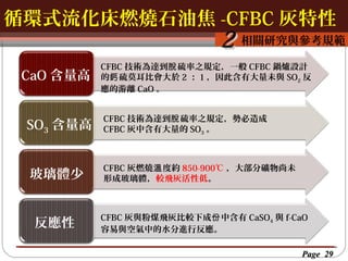 循環式流化床燃燒石油焦 -CFBC 灰特性
按一下以編輯母片標題樣
按一下以編輯母片標題樣式

2 相關研究與參考規範

CaO 含量高
SO3 含量高
玻璃體少
反應性

CFBC 技術為達到脫 硫率之規定，一般 CFBC 鍋爐設計
的鈣 硫莫耳比會大於 2 ： 1 ，因此含有大量未與 SO2 反
應的游離 CaO 。
CFBC 技術為達到脫 硫率之規定，勢必造成
CFBC 灰中含有大量的 SO3 。

CFBC 灰燃燒溫 度約 850-900℃ ，大部分礦物尚未
形成玻璃體，較飛灰活性低。

CFBC 灰與粉煤飛灰比較下成份 中含有 CaSO4 與 f-CaO
容易與空氣中的水分進行反應。
Page 29

 