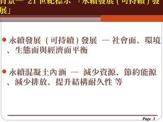 背景─ 21 世紀標示 「永續發展 ( 可持續 ) 發
展」
按一下以編輯母片標題樣
按一下以編輯母片標題樣式
永續發展 ( 可持續 ) 發展 ─ 社會面、環境

、生態面與經濟面平衡

永續混凝土內 涵 ─ 減少資源、節約能源

、減少排放、提升結構耐久性 等

Page 3

 