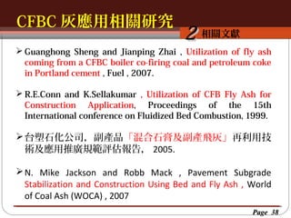 CFBC 灰應用相關研究
按一下以編輯母片標題樣
按一下以編輯母片標題樣式
相關文獻

2

 Guanghong Sheng and Jianping Zhai , Utilization of fly ash
coming from a CFBC boiler co-firing coal and petroleum coke
in Portland cement , Fuel , 2007.
 R.E.Conn and K.Sellakumar , Utilization of CFB Fly Ash for
Construction Application, Proceedings of the 15th
International conference on Fluidized Bed Combustion, 1999.

 台塑石化公司，副產品「混合石膏及副產飛灰」再利用技
術及應用推廣規範評估報告， 2005.
 N. Mike Jackson and Robb Mack , Pavement Subgrade
Stabilization and Construction Using Bed and Fly Ash , World
of Coal Ash (WOCA) , 2007
Page 38

 