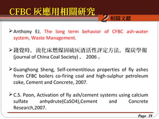 CFBC 灰應用相關研究
按一下以編輯母片標題樣
按一下以編輯母片標題樣式
相關文獻

2

 Anthony EJ, The long term behavior of CFBC ash-water
system, Waste Management.
 錢覺時，流化床燃煤固硫灰渣活性評定方法，煤炭學報
(journal of China Coal Society) ， 2006 。
 Guanghong Sheng, Self-cementitious properties of fly ashes
from CFBC boilers co-firing coal and high-sulphur petroleum
coke, Cement and Concrete, 2007.
 C.S. Poon, Activation of fly ash/cement systems using calcium
sulfate
anhydrute(CaSO4),Cement
and
Concrete
Research,2007.
Page 39

 