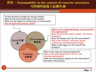 背景─ Sustainability in the context of concrete structures
可持續的混凝土結構內 涵

按一下以編輯母片標題樣
按一下以編輯母片標題樣式
Is this structure suitable for society needs?
Does this structure add value to the society?
What are the impacts on all sections of the society?
Are the materials sourced locally?

Social 社會
面

Environment
環境面

Economy
經濟面

4

What are the emissions/energy associated with
this construction?
Does the structure help to reduce the overall
emissions?
Does the design cater for the environment?
How is the resource efficiency during
construction and maintenance stage?
What is the impact at the “end of life”
scenario?

What is the value for money proposition?
What is the affordability over its life time
including maintenance?
What are the economic impacts on the client and all
sections of the society?

Page 4

 