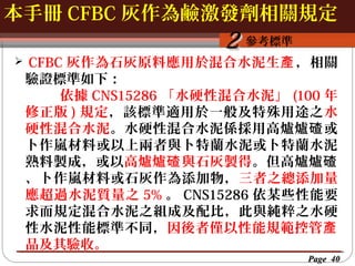 本手冊 CFBC 灰作為鹼激發劑相關規定
按一下以編輯母片標題樣
按一下以編輯母片標題樣式


2 參考標準

CFBC 灰作為石灰原料應用於混合水泥生產 ，相關
驗證標準如下：
依據 CNS15286 「水硬性混合水泥」 (100 年
修正版 ) 規定，該標準適用於一般及特殊用途之水
硬性混合水泥。水硬性混合水泥係採用高爐爐 碴 或
卜作嵐材料或以上兩者與卜特蘭水泥或卜特蘭水泥
熟料製成，或以高爐爐碴 與石灰製得 。但高爐爐碴
、卜作嵐材料或石灰作為添加物，三者之總添加量
應超過水泥質量之 5% 。 CNS15286 依某些性能要
求而規定混合水泥之組成及配比，此與純粹之水硬
性水泥性能標準不同，因後者僅以性能規範控管產
品及其驗收。
Page 40

 