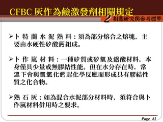 CFBC 灰作為鹼激發劑相關規定
按一下以編輯母片標題樣
按一下以編輯母片標題樣式
相關研究與參考標準

2

卜  特  蘭  水  泥  熟  料：須為部分熔合之熔塊，主
要由水硬性矽 酸鈣 組成。
卜  作  嵐  材  料：一種矽 質或矽氧 及鋁 酸材料，本
身僅具少量或無膠結性能。但在水分存在時，常
溫 下會與氫氧 化鈣 起化學反應而形成具有膠結性
質之化合物。
熟  石  灰：如為混合水泥部分材料時，須符合與卜
作嵐材料併用時之要求。
Page 43

 