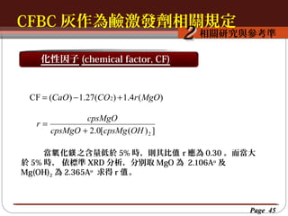 CFBC 灰作為鹼激發劑相關規定
按一下以編輯母片標題樣
按一下以編輯母片標題樣式
相關研究與參考準

2

化性因子 (chemical factor, CF)

CF = (CaO ) − 1.27(CO 2) + 1.4r ( MgO)
cpsMgO
r=
cpsMgO + 2.0[cpsMg (OH ) 2 ]
當氧 化鎂 之含量低於 5% 時，則其比值 r 應為 0.30 。而當大
於 5% 時， 依標準 XRD 分析，分別取 MgO 為 2.106Ao 及
Mg(OH)2 為 2.365Ao 求得 r 值 。

Page 45

 