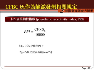 CFBC 灰作為鹼激發劑相關規定
按一下以編輯母片標題樣
按一下以編輯母片標題樣式
相關研究與參考標準

2

卜作嵐接納性指數 (pozzolanic receptivity index, PRI)

CF × SL
PRI =
10000
CF= 石灰之化學因子
SL= 石灰之比表面積 (cm2/g)

Page 46

 