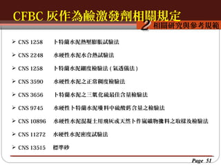 CFBC 灰作為鹼激發劑相關規定
按一下以編輯母片標題樣
按一下以編輯母片標題樣式
相關研究與參考規範

2

 CNS 1258

卜特蘭水泥熱壓膨脹試驗法

 CNS 2248

水硬性水泥水合熱試驗法

 CNS 1258

卜特蘭水泥細度檢驗法 ( 氣透儀法 )

 CNS 3590

水硬性水泥之正常稠度檢驗法

 CNS 3656

卜特蘭水泥之三氧 化硫最佳含量檢驗法

 CNS 9745

水硬性卜特蘭水泥墁 料中硫酸鈣 含量之檢驗法

 CNS 10896

水硬性水泥混凝土用飛灰或天然卜作嵐礦物攙 料之取樣及檢驗法

 CNS 11272

水硬性水泥密度試驗法

 CNS 13515

標準砂
Page 51

 