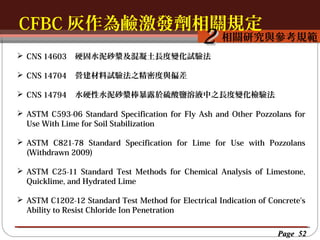 CFBC 灰作為鹼激發劑相關規定
按一下以編輯母片標題樣
按一下以編輯母片標題樣式
相關研究與參考規範

2

 CNS 14603

硬固水泥砂漿及混凝土長度變化試驗法

 CNS 14704

營建材料試驗法之精密度與偏差

 CNS 14794

水硬性水泥砂漿棒暴露於硫酸鹽溶液中之長度變化檢驗法

 ASTM C593-06 Standard Specification for Fly Ash and Other Pozzolans for
Use With Lime for Soil Stabilization
 ASTM C821-78 Standard Specification for Lime for Use with Pozzolans
(Withdrawn 2009)
 ASTM C25-11 Standard Test Methods for Chemical Analysis of Limestone,
Quicklime, and Hydrated Lime
 ASTM C1202-12 Standard Test Method for Electrical Indication of Concrete's
Ability to Resist Chloride Ion Penetration
Page 52

 