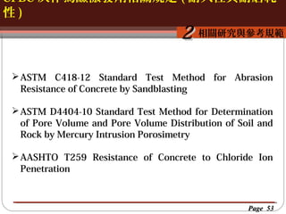 CFBC 灰作為鹼激發劑相關規定 ( 耐久性與耐磨耗
性)

按一下以編輯母片標題樣
按一下以編輯母片標題樣式
相關研究與參考規範

2

 ASTM C418-12 Standard Test Method for Abrasion
Resistance of Concrete by Sandblasting
 ASTM D4404-10 Standard Test Method for Determination
of Pore Volume and Pore Volume Distribution of Soil and
Rock by Mercury Intrusion Porosimetry
 AASHTO T259 Resistance of Concrete to Chloride Ion
Penetration

Page 53

 