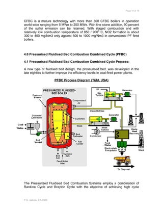 Page 10 of 18
P.S. Jalkote, EA-0366
CFBC is a mature technology with more than 300 CFBC boilers in operation
world wide ranging from 5 MWe to 250 MWe. With line stone addition, 90 percent
of the sulfur emission can be retained. With staged combustion and with
relatively low combustion temperature of 850 / 9000
C, NO2 formation is about
300 to 400 mg/Nm3 only against 500 to 1000 mg/Nm3 in conventional PF fired
boilers.
4.0 Pressurised Fluidised Bed Combustion Combined Cycle (PFBC)
4.1 Pressurised Fluidised Bed Combustion Combined Cycle Process:
A new type of fluidised bed design, the pressurised bed, was developed in the
late eighties to further improve the efficiency levels in coal-fired power plants.
PFBC Process Diagram (Tidd, USA)
The Pressurized Fluidised Bed Combustion Systems employ a combination of
Rankine Cycle and Brayton Cycle with the objective of achieving high cycle
 