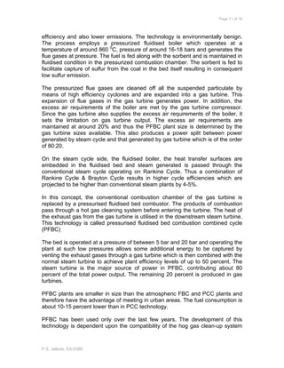 Page 11 of 18
P.S. Jalkote, EA-0366
efficiency and also lower emissions. The technology is environmentally benign.
The process employs a pressurized fluidised boiler which operates at a
temperature of around 860 0
C, pressure of around 16-18 bars and generates the
flue gases at pressure. The fuel is fed along with the sorbent and is maintained in
fluidised condition in the pressurized combustion chamber. The sorbent is fed to
facilitate capture of sulfur from the coal in the bed itself resulting in consequent
low sulfur emission.
The pressurized flue gases are cleaned off all the suspended particulate by
means of high efficiency cyclones and are expanded into a gas turbine. This
expansion of flue gases in the gas turbine generates power. In addition, the
excess air requirements of the boiler are met by the gas turbine compressor.
Since the gas turbine also supplies the excess air requirements of the boiler, it
sets the limitation on gas turbine output. The excess air requirements are
maintained at around 20% and thus the PFBC plant size is determined by the
gas turbine sizes available. This also produces a power split between power
generated by steam cycle and that generated by gas turbine which is of the order
of 80:20.
On the steam cycle side, the fluidised boiler, the heat transfer surfaces are
embedded in the fluidised bed and steam generated is passed through the
conventional steam cycle operating on Rankine Cycle. Thus a combination of
Rankine Cycle & Brayton Cycle results in higher cycle efficiencies which are
projected to be higher than conventional steam plants by 4-5%.
In this concept, the conventional combustion chamber of the gas turbine is
replaced by a pressurised fluidised bed combustor. The products of combustion
pass through a hot gas cleaning system before entering the turbine. The heat of
the exhaust gas from the gas turbine is utilised in the downstream steam turbine.
This technology is called pressurised fluidised bed combustion combined cycle
(PFBC)
The bed is operated at a pressure of between 5 bar and 20 bar and operating the
plant at such low pressures allows some additional energy to be captured by
venting the exhaust gases through a gas turbine which is then combined with the
normal steam turbine to achieve plant efficiency levels of up to 50 percent. The
steam turbine is the major source of power in PFBC, contributing about 80
percent of the total power output. The remaining 20 percent is produced in gas
turbines.
PFBC plants are smaller in size than the atmospheric FBC and PCC plants and
therefore have the advantage of meeting in urban areas. The fuel consumption is
about 10-15 percent lower than in PCC technology.
PFBC has been used only over the last few years. The development of this
technology is dependent upon the compatibility of the hog gas clean-up system
 