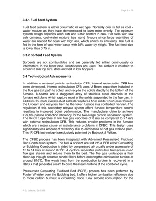 Page 5 of 18
P.S. Jalkote, EA-0366
3.3.1 Fuel Feed System
Fuel feed system is either pneumatic or wet type. Normally coal is fed as coal -
water mixture as they have demonstrated to burn more evenly. The optimum
system design depends upon ash and sulfur content in coal. For fuels with low
ash contents, coal-water mixture has found favours since large quantities of
water are needed for coals with high ash, which affects its efficiency. The fuel is
fed in the form of coal-water paste with 25% water by weight. The fuel feed size
is lower than 0.75 in.
3.3.2 Sorbent Feed System
Sorbents are not combustibles and are generally fed either continuously or
intermittent. In the latter case, lockhoppers are used. The sorbent is crushed to
around 3 mm top size, dries and fed in lock hoppers.
3.4 Technological Advancements
In addition to external particle recirculation CFB, internal recirculation CFB has
been developed. Internal recirculation CFB uses U-Beam separators installed in
the flue gas exit path to collect and recycle the solids directly to the bottom of the
furnace. U-beams are a staggered array of stainless steel channels in the
furnace exit plane which capture most of the solids suspended in the flue gas. In
addition, the multi cyclone dust collector captures finer solids which pass through
the U-beam and recycles them to the lower furnace in a controlled manner. The
regulation of this secondary recycle system offers furnace temperature control
resulting in improved boiler performance. The manufacture claim to achieve
>99.8% particle collection efficiency for the two-stage particle separation system.
The IR-CFB operates at low flue gas velocities of 8 m/s as compared to 27 m/s
with external recirculation CFB. This reduces erosion problems in the furnace
which are a major cause for maintenance problems in CFBC. This design uses
significantly less amount of refractory due to elimination of hot gas cyclone path.
This IR-CFB technology is exclusively patented by Babcock & Wilcox.
The CFBC process has been integrated with Advanced Pressurised Fluidised
Bed Combustion system. The fuel & sorbent are fed into a PFB either Circulating
or Bubbling. Combustion is aided by compressed air usually under a pressure of
10 to 14 bars at around 8710
C. A cyclone separates particulate from pressurised
flue gas stream and returns them to the bed. The flue gas undergoes a final
clean-up through ceramic candle filters before entering the combustion turbine at
around 8160
C. The waste heat from the combustion turbine is recovered in a
HRSG that generates steam to drive the steam turbine of the combined cycle.
Pressurised Circulating Fluidised Bed (PCFB) process has been preferred by
Foster Wheeler over the Bubbling bed. It offers higher combustion efficiency due
to more carbon burnout in circulating mode. Low sorbent consumption for the
 