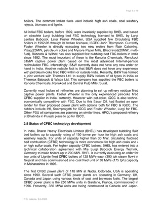 Page 9 of 18
P.S. Jalkote, EA-0366
boilers. The common Indian fuels used include high ash coals, coal washery
rejects, biomass and lignite.
All initial FBC boilers, before 1992, were invariably supplied by BHEL and based
on obsolete Lurgi bubbling bed FBC technology licensed to BHEL by Lurgi
Lentjes Babcock. Later Foster Wheeler, USA supplied few Circulating FBC
boilers in 1992-95 through its Indian licensee, ISGEC John Thompson. Currently
Foster Wheeler is directly executing two new orders from Rain Calcining,
Vizag(25MW, petroleum coke) and Mysore Paper Mills, Bhadravati(20MW, multi-
fuel). Babcock & Wilcox has also supplied few bubbling bed FBC boilers in India
since 1992. The most important of these is the Kanoria Chemicals, Renukoot
81MW captive power plant based on the most advanced Internal-particle
recirculation FBC. Interestingly, B&W currently does not have any new order on
hand in India. Another notable fact is that B&W does not have any experience
with petroleum-coke fired FBC within or outside India. Recently, B&W has formed
a joint venture with Thermax Ltd. to supply B&W boilers of all types in India as
Thermax Babcock & Wicox Ltd. This company has supplied the FBC boilers to
Kanoria Chemicals, Renukoot and Central Pulp Mills, Surat.
Currently most Indian oil refineries are planning to set up refinery residue fired
captive power plants. Foster Wheeler is the only experienced pet-coke fired
CFBC supplier in India, currently. However with pet-coke, IGCC is also techno-
economically competitive with FBC. Due to this Essar Oil, had floated an open
tender for their proposed power plant with options both for FBC & IGCC. The
bidders include IHI, Snamprogetti for IGCC and Foster Wheeler, Lurgi for FBC.
Other PSU oil companies are planning on similar lines. HPCL’s proposed refinery
at Bhatinda in Punjab plans to go for IGCC.
3.8 Status of CFBC technology development
In India, Bharat Heavy Electricals Limited (BHEL) has developed bubbling fluid
bed boilers up to capacity rating of 150 tonne per hour for high ash coals and
washery rejects. For units of capacity higher than 30 MW, circulating fluidised
bed combustion (CFBC) technology is more economical for high ash coals and /
or high sulfur coals. For higher capacity CFBC boilers, BHEL has entered into a
technical collaboration agreement with M/s Lurgi Babcock Energy Technik,
Germany to make boilers up to 200 MW. BHEL is currently executing an order for
two units of Lignite fired CFBC boilers of 125 MWe each (390 tph steam flow) in
Gujarat and has commissioned one coal fired unit of 30 MWe (175 tph) capacity
in Maharashtra in 1996.
The first CFBC power plant of 110 MW at Nuclu. Colorado, USA is operating
since 1990. Several such CFBC power plants are operating in Germany, UK,
Canada and Japan using various kinds of coal and bio-mass fuels. The largest
CFBC power plant is the 250 MWe units in Gardane, France, commissioned in
1996. Presently, 350 MWe units are being constructed in Canada and Japan.
 
