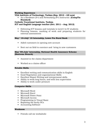 3
Working Experience
VOA Institute of Technology, Tarkwa (Sep. 2012 – till now)
 As a Hardware (A+) and Networking (N+) Instructor. (CompTia
Standard)
Catholic Vocational Institute, Tarkwa
ICT and English Language teacher (Oct. 2011 – Aug. 2012)
 Delivering ICT lessons and tutorials to Level I to IV students
 Planning lessons, marking of work and preparing students for
external assessments
May ‘ 10-July’ 10 Internship, Lower Pra Rural Bank
 Aided customers in opening new account
 Sent out on field to convince and bring in new customers
May ’09-July’ Internship, National Health Insurance Scheme
(Bantema Branch)
 Assisted in the claims department
 Worked as a claims officer
Notable Skills
 Excellent writing and communication skills in English
 Good Negotiation and organizational Skills
 Excellent Report Writing and interpersonal skills
 Ability to work long hours, and with less supervision
 Ability to work under pressure
Computer Skills
 Microsoft Word
 Microsoft Excel
 Microsoft Power Point
 Microsoft Access
 Programming in Visual Basic
 Repairing the faulty PCs
 Accounting Software
Weakness
 Friends call me workaholic
 