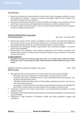 Résumé Private & Confidential Page 2
Jeffrey Mays
Team Manager:
 Supervised, trained and coordinated the activities of up to 8 staff, engaged in selling to current
and perspective customers – focused on product knowledge, respect for the customer and
creatively developed win-win solutions
 Executed and monitored performance indicators (KPIs) and targets; and constantly reviewed
and revised work practices and organisational procedures to achieve optimum results
 Conducted regular staff performance reviews; and spearheaded initiatives and/or programs
to improve employee performance.
DOWNS PROTECTION, Toowoomba
Sales Representative May 2012 – November 2013
 Sold security alarms, CCTV systems, surveillance camera systems, fire protection equipment
and security patrol services; proactively obtaining new customers through cold calling and
maintaining existing client base; and maintaining exemplary customer service
 Identifying and developing business opportunities and marketing strategies to maximise
growth and profitability
 Interpretation and compliance with statutory requirements and industry standards; and
keeping abreast with new products and/or product changes to ensure customers are provided
with accurate advice.
ACHIEVEMENTS:
 Expanded, developed and nurtured client base from zero to 102 clients within 18 months,
delivering results in generating $11,000 sales/month plus $20,000 additional product sales/
month.
JEFFREY’S MOTEL & CARAVAN PARK, Toowoomba 2001 - 2005
Motel Manager
 Managed the day to day operations of 43 room motel and caravan park including:
- Recruited, supervised, trained and coordinated the activities of up to 10 staff
- Analysed sales reports, identified trends to make rational decisions about products, and
stocking and performance levels
- Adhered to health and safety codes for food handling, equipment operation, maintenance
and motel’s physical layout
- Accurately recorded financial transactions; prepared financial reports and submitted to
Head Office; and processed accounts payable and receivable, and staff payroll
 Constantly reviewed and revised work practices and organisational procedures to achieve
optimum results
 Identified and developed business opportunities and marketing strategies to maximise growth
and profitability
 Maintained a high standard of Workplace Health and Safety guidelines, hygiene and
cleanliness.
 