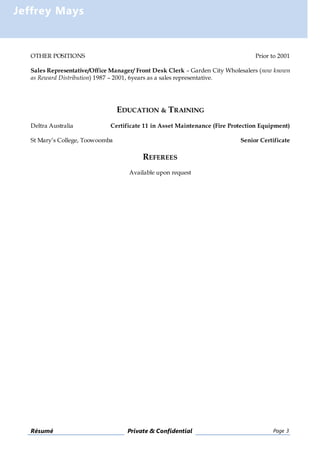 Résumé Private & Confidential Page 3
Jeffrey Mays
OTHER POSITIONS Prior to 2001
Sales Representative/Office Manager/ Front Desk Clerk – Garden City Wholesalers (now known
as Reward Distribution) 1987 – 2001, 6years as a sales representative.
EDUCATION & TRAINING
Deltra Australia Certificate 11 in Asset Maintenance (Fire Protection Equipment)
St Mary’s College, Toowoomba Senior Certificate
REFEREES
Available upon request
 