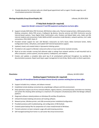  Provide education for customers who set a Geek Squad appointment with an agent. Provide usage tips, and
virus/malware prevention information.
Meritage Hospitality Group (Grand Rapids, MI) Lithonia, GA 2014-2016
IT Help Desk Analyst (A+ required)
Support for Wendy’s restaurant IT and POS equipment working from my home office.
 Support includes NCR Aloha POS Terminals, NCR Kitchen video units, Thermal receipt printers, USB laserjet printers,
Desktop computers, Aloha POS servers, Cradlepoint 4g devices, Security cameras and DVR, Comtronics security
internet-based systems, Texas Digital Order Confirmation units, Pandora and Mood Radio units, Cable and DSL
internet modems and connections, Public WAN and WiFi connections inside Wendy’s, network switches, Cat 5 cable
connections, IPV4, DHCP, Static IP.
 Provided remote support for over 150 Wendy’s restaurants via GoTo Assist, Aloha Command Center, Aloha
Configuration Center, 3CX phone, and Cudatel VoIP internet based phone support.
 Updated, closed, and created tickets in Spiceworks ticketing system.
 Provided on-site support to Wendy’s restaurants when an issue could not be resolved remotely.
 Work at on-sites includes running Cat5 ethernet cable in ceilings from network switches in wall-mounted rack to
office computers, camera systems, security systems, Cradlepoints, and modems
 Creates and updates a complete daily work log of all activity/work performed throughout my workday for
documentation purposes. Report work log to upper management at end of day. Works under no direct supervision.
Plumchoice Lithonia, GA 2013-2014
Desktop Support Technician (A+ required)
Support for HP Smartfriend Service and Avast Internet Security customers working from my home office.
 Support included virus, malware, and adware removal.
 Established remote desktop connections by using Bomgar software and Citrix environment.
 Daily operations require use of virus removal software, registry cleaners, command prompt, hard disk error checking,
and system file checking while working on a maximum of 4 computers simultaneously within the Bomgar software
platform.
 Diagnosed software related problems on Windows OS and Mac OS platforms.
 Utilized Chromatix ticketing and service call tracking software.
 Network printer, Wireless printer, and USB connected printer installation/configuration.
 Provided assistance with troubleshooting, and configuration of MS Outlook.
 Created system backup files for preparation of a clean install/reinstall of Windows.
 Trained customers on basic computer usage safe web browsing practices.
 Self-managed working from home in a call-center like virtual environment.
 