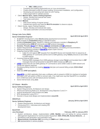  XML / ASN parsers
o Compiling and building plugins/add-ons on Linux environment
o Create automated scripts for plugin building, Environment installation, and configuration.
o Developing and executing test cases for Unit Testing.
o Follow plugin/add-on release process.
 Client: MetLife Alico, Japan (Testing Engineer)
o Design, Develop and execute test cases
o Test cases automation
 Client: Melexis
o Data driven testing of angular sensor
o Inserted test vectors and used the MLX16 simulator to observe outputs.
 Client: Honda, Japan (Testing Engineer)
o Design, Develop and execute test cases
o Test cases automation and documentation
Orange Labs Cairo (R&D)
Senior Embedded Engineer April 2012 till April 2013
 C and C++ development under Ubuntu Linux development environment.
 Build modules for Embedded Linux on OpenBTS board.
 Installing Embedded Linux, OpenBTS, Asterisk and extension modules to Raspberry Pi
 Encoding/Decoding GSM AT commands and SIP protocol messages.
 Sockets, Threads, Boost C++ library, GSM AT commands and SIP protocol
 System Requirements, Architecture, Design, Implementation, Unit testing and documentation.
 Adding and deploying modules to OpenBTS project (Open Source)
 Outgoing External SMS module.
o Listen for and capture SIP requests from OpenBTS Queue and translate them to sequence of
GSM gateway AT commands (will be sent to GSM gateway using Telnet protocol) to send SMS
to GSM network.
 Incoming External SMS module.
o Fetching SMS messages from GSM gateway storage (using Telnet) and translate them to SIP
messages that will be forwarded to OpenBTS SMS module (on SIP port).
 USSD module that will use GSM gateway AT commands to send USSD codes to GSM network and
handle the network response.
 Developing Billing Solution by creating Asterisk dial plan and several billing scripts (CGI & Shell
scripts).
 Web GUI (PHP and sqlite3)
 OpenBTS is a UNIX application that uses a software radio to present a GSM Um interface to handsets
and uses a SIP soft switch or PBX to connect calls. (You might even say that OpenBTS is a simplified
form of IMS that works with 2G feature-phone handsets).
 Some internal tools using Java
CIT Global – MobiDiv
Senior Software Engineer April 2010 to April 2012
 System Requirements, Architecture and design.
 iPhone and Samsung Bada O.S. development using Objective C and C++
 android development using Eclipse and Java
 MTK development using C/C++
 Several in-house tools design and implementation (Java/C#)
ASGATech
Senior Software Engineer January 2010 to April 2010
 System Requirements, Architecture and design.
 Conducting C/C++ interviews and creating IOS
development team.
QuickTel®
Java Developer February, 2007 to January 2010
 System architecture, design, Implementation (J2SE, MySQL) and unit testing for various projects
(Management Applications for Communication Equipment. SDH, IPDSLAM, Access Network, …);
 Developing code generation and automation tools;
 Measurements coordinator (MC) according to CMMI level 2 (MA process).
 QA representative in various projects.
 