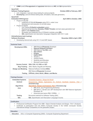  CMMI Level 2 Pre-appraisal and appraisal attendance as MC and QA representative.
QuickTel®
Software Testing Engineer October,2006 to February, 2007
 Unit, Integration, load and stress testing for various projects;
 Developing Load and Stress testing tools, Simulators, test-case generators.
QuickTel®
Embedded S/W Engineer April 2005 to October, 2006
 Project IP DSLAM
o Implement IP DSLAM firmware using C/C++ under Linux
o Development and execution of unit test cases.
 Project C5-Switch
o Unit Testing C5-Switch embedded system.
o Developing test benches (Sockets, POSIX Threads) and test cases generation tool
o C/C++ under Redhat Linux.
o Re-design and implement one of C5Switch modules using SDL
o SDL (specification and description language) integration with C/C++ code
OnlineHorizons (web hosting)
Software Developer December 2004 to April, 2005
 Developing internal tools using VC++ 6 and ASP classic
Technical Tools
Development IDEs  IBM Rational Rhapsody Developer
 Rational Software Architect
 IBM Rational Tau SDL suite
 Keil uVision
 Eclipse
 IntelliJ IDEA
 XCode 4
 Android Studio
 SlickEdit and KDevelop
 Microsoft visual studio
Version Control SVN, CVS, MS VSS and GIT.
Bug Tracking JIRA, Mantis, Bugzilla and Remedy
Design and Modeling Rational Software Architect(RSA)
IBM Rational Rhapsody Developer
Testing CPPUnit, JUnit, NUnit, JMeter, and Mocha
Training Courses
Embedded Systems
Android
Embedded Systems - Shape the World
Programming Mobile Applications for Android Handheld Systems: Part 1
(Coursera.org)
Algorithms Algorithms: Design and Analysis, Part 1 (Coursera.org)
Java  IBM JA15: Java Programming Workshop
 IBM WF311: Servlet and JSP Development with IBM Rational Application
Developer V6
 Advanced java topics (RMI, CORBA, …)
Testing Structured methods for Software Testing (QAI).
SDL SDL (Specification and Description Language) Course.
Certification
 Professional Certification Program from IBM - Object Oriented Analysis and Design - Part 1 (Analysis)
 Certificate of participation from the IEEE's Computer Society in the CSIDC (Computer Society
International Design Competition) for the graduation project.
Education
Education B.Sc. in Computer Engineering (2004) - Computer Engineering Department
 