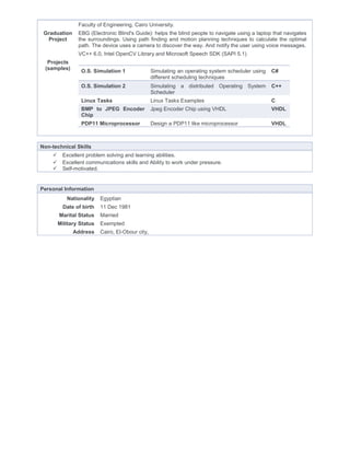 Faculty of Engineering, Cairo University.
Graduation
Project
EBG (Electronic Blind's Guide): helps the blind people to navigate using a laptop that navigates
the surroundings. Using path finding and motion planning techniques to calculate the optimal
path. The device uses a camera to discover the way. And notify the user using voice messages.
VC++ 6.0, Intel OpenCV Library and Microsoft Speech SDK (SAPI 5.1)
Projects
(samples)
O.S. Simulation 1 Simulating an operating system scheduler using
different scheduling techniques
C#
O.S. Simulation 2 Simulating a distributed Operating System
Scheduler
C++
Linux Tasks Linux Tasks Examples C
BMP to JPEG Encoder
Chip
Jpeg Encoder Chip using VHDL VHDL
PDP11 Microprocessor Design a PDP11 like microprocessor VHDL
Non-technical Skills
 Excellent problem solving and learning abilities.
 Excellent communications skills and Ability to work under pressure.
 Self-motivated.
Personal Information
Nationality Egyptian
Date of birth 11 Dec 1981
Marital Status Married
Military Status Exempted
Address Cairo, El-Obour city,
 