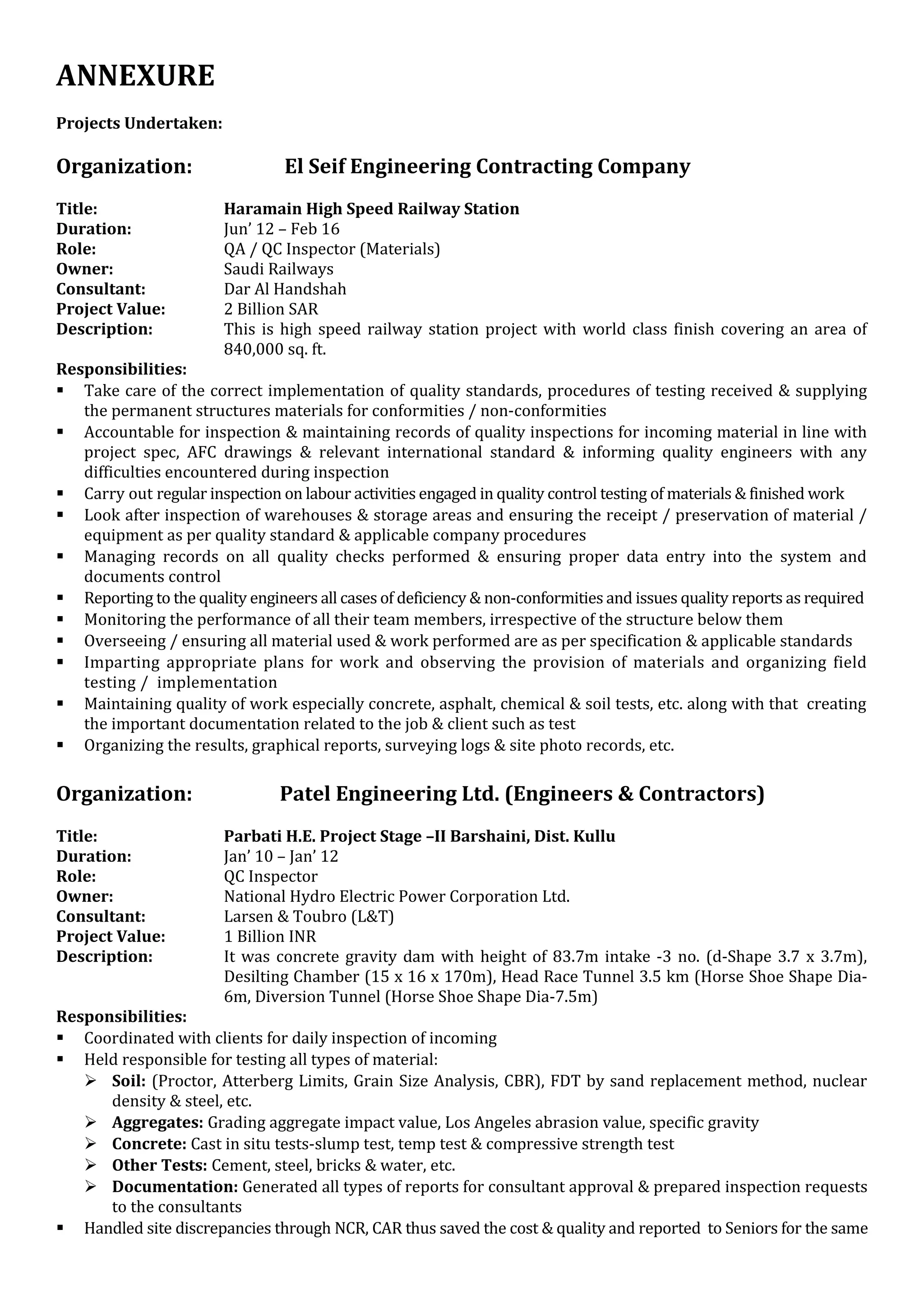 ANNEXURE
Projects Undertaken:
Organization: El Seif Engineering Contracting Company
Title: Haramain High Speed Railway Station
Duration: Jun’ 12 – Feb 16
Role: QA / QC Inspector (Materials)
Owner: Saudi Railways
Consultant: Dar Al Handshah
Project Value: 2 Billion SAR
Description: This is high speed railway station project with world class finish covering an area of
840,000 sq. ft.
Responsibilities:
 Take care of the correct implementation of quality standards, procedures of testing received & supplying
the permanent structures materials for conformities / non-conformities
 Accountable for inspection & maintaining records of quality inspections for incoming material in line with
project spec, AFC drawings & relevant international standard & informing quality engineers with any
difficulties encountered during inspection
 Carry out regular inspection on labour activities engaged in quality control testing of materials & finished work
 Look after inspection of warehouses & storage areas and ensuring the receipt / preservation of material /
equipment as per quality standard & applicable company procedures
 Managing records on all quality checks performed & ensuring proper data entry into the system and
documents control
 Reporting to the quality engineers all cases of deficiency & non-conformities and issues quality reports as required
 Monitoring the performance of all their team members, irrespective of the structure below them
 Overseeing / ensuring all material used & work performed are as per specification & applicable standards
 Imparting appropriate plans for work and observing the provision of materials and organizing field
testing / implementation
 Maintaining quality of work especially concrete, asphalt, chemical & soil tests, etc. along with that creating
the important documentation related to the job & client such as test
 Organizing the results, graphical reports, surveying logs & site photo records, etc.
Organization: Patel Engineering Ltd. (Engineers & Contractors)
Title: Parbati H.E. Project Stage –II Barshaini, Dist. Kullu
Duration: Jan’ 10 – Jan’ 12
Role: QC Inspector
Owner: National Hydro Electric Power Corporation Ltd.
Consultant: Larsen & Toubro (L&T)
Project Value: 1 Billion INR
Description: It was concrete gravity dam with height of 83.7m intake -3 no. (d-Shape 3.7 x 3.7m),
Desilting Chamber (15 x 16 x 170m), Head Race Tunnel 3.5 km (Horse Shoe Shape Dia-
6m, Diversion Tunnel (Horse Shoe Shape Dia-7.5m)
Responsibilities:
 Coordinated with clients for daily inspection of incoming
 Held responsible for testing all types of material:
 Soil: (Proctor, Atterberg Limits, Grain Size Analysis, CBR), FDT by sand replacement method, nuclear
density & steel, etc.
 Aggregates: Grading aggregate impact value, Los Angeles abrasion value, specific gravity
 Concrete: Cast in situ tests-slump test, temp test & compressive strength test
 Other Tests: Cement, steel, bricks & water, etc.
 Documentation: Generated all types of reports for consultant approval & prepared inspection requests
to the consultants
 Handled site discrepancies through NCR, CAR thus saved the cost & quality and reported to Seniors for the same
 