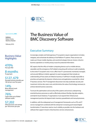 Document #US40957716 © 2016 IDC. www.idc.com | Page 1
IDC White Paper | The Business Value of BMC Discovery Software
Executive Summary
Increasingly complex and heterogeneous IT ecosystems require organizations to broker,
integrate, and orchestrate the delivery of 3rd Platform IT systems. These services are
made up of cloud, mobile, big data, and social technologies that are mission critical to
business operations or involve privacy issues for protected information.
IDC expects that the influx of modern computing devices such as mobile devices,
wearables and the emergence of IoT-related computing will continue to add complexity
to the entire IT ecosystem and, in turn, affect how IT is provisioned, monitored, managed,
and secured. Without a holistic approach to asset management that includes an
understanding of how assets are linked to business, IT will find it virtually impossible to
prioritize and optimize the dynamic infrastructure and applications essential for critical
IT business services. This IT management disconnect not only accelerates security and
investment risk but also raises costs and diminishes the value of technology necessary to
achieve desired business outcomes.
To ensure the optimization and security of the systems and services underpinning
essential business processes as well as effectively embrace DevOps, big data analytics,
and hybrid cloud initiatives, IT organizations must expand their infrastructure
management practices far beyond static inventory spreadsheets and manual processes.
In addition, with the widespread use of management frameworks such as ITIL and IT
service management combined with the enterprise’s increasing push toward digital
transformation, IT executives need as much visibility as possible into the hardware and
software that support mission-critical business services and processes.
The Business Value of
BMC Discovery Software
Sponsored by: BMC
Authors:
RobertYoung
Matthew Marden
February 2016
Business Value
Highlights
470%
Five-year ROI
8 months
To pay back
$127, 679
Average business benefits per
100 servers over five years
14%
More efficient asset
management
76%
Lower total cost of failed
software audits
$7,202
Infracstructure cost savings
per 100 servers per year
 